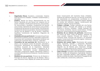 FÍSICA
1.	 Magnitudes físicas. Escalares y vectoriales. Sistema
Internacional de Unidades. Unidades fundamentales y
derivadas.
2.	 Estática. Noción de fuerza. Representación de una
fuerza. Momento de una fuerza con respecto de un
punto. Unidades. Clasificación de fuerzas: concurrentes,
no concurrentes y paralelas. Composición de fuerzas
concurrentes. Momento de varias fuerzas concurrentes.
Composición de fuerzas no concurrentes. Par de fuerzas.
Composición de fuerzas paralelas. Teorema de Varignon.
Tercera Ley de Newton o Ley de Acción y Reacción.
Equilibrio: Condiciones de equilibrio. Diagrama de
cuerpo libre.
3.	 Cinemática de una partícula (I). Concepto de partícula.
Movimiento rectilíneo: posición, velocidad y aceleración.
Ecuaciones del movimiento. Movimiento rectilíneo con
aceleración constante: M.R.U., M.R.U.V., caída libre.
4.	 Cinemática de una partícula (II). Movimiento en el
plano y en el espacio: vector de posición, velocidad y
aceleración. Movimiento de proyectiles. Movimiento
curvilíneo: Ecuación de la trayectoria. Velocidad
tangencial. Componentes normal y tangencial de la
aceleración. Movimiento circular: desplazamiento,
velocidad y aceleración angular. Movimiento relativo a
unsistemadereferenciaentraslación.Transformaciones
de Galileo.
5.	 Dinámica de una partícula. Primera Ley de Newton o
Principio de Inercia. Segunda Ley de Newton. Masa y
peso. Momento lineal. Rapidez de cambio del momento
lineal. Conservación del momento lineal. Unidades.
Sistemas de referencia inercial y no inercial. Ecuaciones
del movimiento en componentes curvilíneos en el
plano. Momento angular o momentum angular. Rapidez
de cambio del momento angular. Conservación del
momento angular. Fuerzas centrales.
6.	 Trabajo y energía. Trabajo realizado por una fuerza.
Energía cinética. Principio del trabajo y la energía.
Potencia y eficacia. Unidades. Trabajo realizado por
una fuerza constante. Fuerzas conservativas. Energía
potencial. Conservación de la energía mecánica.
7.	 Dinámica de un sistema de partículas. Movimiento
del centro de masa. Leyes de Newton. Sistemas de
masa variable. Impulso. Principio del impulso y el
momento lineal. Principio del impulso y el momento
angular. Conservación de momento angular. Colisiones.
Coeficiente de restitución.
8.	 Dinámica del cuerpo rígido. Movimiento del cuerpo
rígido: traslación, rotación y compuesto. Momento
angular. Momento de inercia. Teorema de Steiner.
Segunda Ley de Newton para rotaciones. Energía
cinética y energía potencial de rotación. Conservación
de Energía mecánica. Movimiento giroscópico.
9.	 Caloryenergía.Conceptos:calorytemperatura.Equilibrio
térmico. Escalas de temperatura. Equivalente mecánico
del calor. Capacidad calorífica. Calor específico. Calores
latentesycambiodeestado.Calorimetría.Propagacióndel
calor: conducción, convección y radicación.
130 REGLAMENTO DE ADMISIÓN 2022-II
 