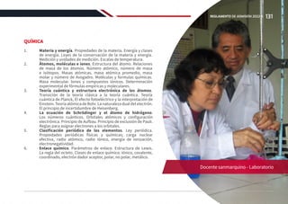 QUÍMICA
1.	 Materia y energía. Propiedades de la materia. Energía y clases
de energía. Leyes de la conservación de la materia y energía.
Medición y unidades de medición. Escalas de temperatura.
2.	 Átomos, moléculas e iones. Estructura del átomo. Relaciones
de masa de los átomos. Número atómico, número de masa
e isótopos. Masas atómicas, masa atómica promedio, masa
molar y número de Avogadro. Moléculas y formulas químicas.
Masa molecular. Iones y compuestos iónicos. Determinación
experimental de fórmulas empíricas y moleculares.
3.	 Teoría cuántica y estructura electrónica de los átomos.
Transición de la teoría clásica a la teoría cuántica. Teoría
cuántica de Planck, El efecto fotoeléctrico y la interpretación de
Einstein. Teoría atómica de Bohr. La naturaleza dual del electrón.
El principio de incertidumbre de Heisenberg.
4.	 La ecuación de Schrödinger y el átomo de hidrógeno.
Los números cuánticos. Orbitales atómicos y configuración
electrónica. Principio de Aufbau. Principio de exclusión de Pauli.
Reglas para asignar electrones a los orbitales.
5.	 Clasificación periódica de los elementos. Ley periódica.
Propiedades periódicas físicas y químicas; carga nuclear
efectiva, radio atómico, radio iónico, energía de ionización,
electronegatividad.
6.	 Enlace químico. Parámetros de enlace. Estructura de Lewis.
La regla del octeto. Clases de enlace químico: iónico, covalente,
coordinado, electrón dador aceptor, polar, no polar, metálico.
Docente sanmarquino - Laboratorio
131
REGLAMENTO DE ADMISIÓN 2022-II
 