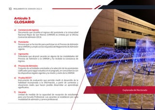 a)	 Constanciadeingreso:
Documento que acredita el ingreso del postulante a la Universidad
Nacional Mayor de San Marcos (UNMSM) es emitida por la Oficina
CentraldeAdmisión(OCA)
b)	 Postulante:
PersonaquesehainscritoparaparticiparenelProcesodeAdmisión
delaUNMSMycumpleconlosrequisitosdelReglamentodeAdmisión
vigente.
c)	 Ingresante:
Postulante que alcanzó vacante en alguna de las modalidades del
Proceso de Admisión a la UNMSM y ha recibido la constancia de
ingreso.
d)	 ProcesodeAdmisión:
Conjuntodeactividadesorientadasalaselecciónde lospostulantes
calificadosparaseguirestudiosenelpregrado,enconcordanciacon
losdispositivoslegalesvigentesylamisiónyvisióndelaUNMSM.
e)	 PruebaDECO®:
Instrumento de evaluación que permite medir el desarrollo de la
habilidad incorporada a la información, a partir de contextos y
situaciones reales que hacen posible desarrollar un aprendizaje
significativo.
f)	 Vacante:
Unidad de medida de la capacidad de recepción de estudiantes
para una Escuela Profesional. Las vacantes se establecen por cada
modalidaddeadmisiónycarreraprofesional.
Artículo 3
GLOSARIO
Explanada del Rectorado
10 REGLAMENTO DE ADMISIÓN 2022-II
 
