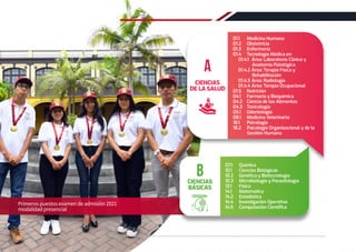 Primeros puestos examen de admisión 2021
modalidad presencial
07.1 Química
10.1 Ciencias Biológicas
10.2 Genética y Biotecnología
10.3 Microbiología y Parasitología
13.1 Física
14.1 Matemática
14.2 Estadística
14.4 Investigación Operativa
14.5 Computación Cientíﬁca
CIENCIAS
BÁSICAS
B
01.1 Medicina Humana
01.2 Obstetricia
01.3 Enfermería
01.4 Tecnología Médica en:
01.4.1 Área: Laboratorio Clínico y
Anatomía Patológica
01.4.2 Área: Terapia Física y
Rehabilitación
01.4.3 Área: Radiología
01.4.4 Área: Terapia Ocupacional
01.5 Nutrición
04.1 Farmacia y Bioquímica
04.2 Ciencia de los Alimentos
04.3 Toxicología
05.1 Odontología
08.1 Medicina Veterinaria
18.1 Psicología
18.2 Psicología Organizacional y de la
Gestión Humana
CIENCIAS
DE LA SALUD
A
12 REGLAMENTO DE ADMISIÓN 2022-II
 
