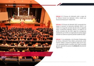 Artículo 5. El Proceso de Admisión está a cargo de
la Oficina Central de Admisión (OCA), creada por
ResoluciónRectoralN.º03028-R-04.
Artículo 6. El Proceso de Admisión 2022 comprende dos
etapas: la primera se denomina Admisión 2022-I y se
realizó en el segundo semestre del año 2021; la segunda
etapa se denomina Admisión 2022-II y se realiza en el
primer semestre del año 2022, según los cronogramas
establecidosporlaOCA.Losingresantesdeambasetapas
iniciaránsusclasesenelprimerperiodoacadémico2022.
Artículo 7. Los postulantes a las Escuelas Profesionales
de Danza y Educación Física deben, previamente, rendir
examen médico y examen de aptitud, según sea el caso,
y los aprobados podrán inscribirse para rendir la prueba
general, siguiendo las pautas del artículo 41 del presente
reglamento.
Ceremonia de graduación
14 REGLAMENTO DE ADMISIÓN 2022-II
 