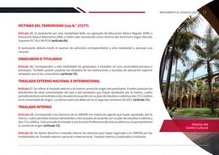VÍCTIMAS DEL TERRORISMO (Ley N.° 27277)
Artículo 15. El postulante por esta modalidad debe ser egresado de Educación Básica Regular (EBR) o
Educación Básica Alternativa (EBA) y haber sido reconocido como víctima del terrorismo según Decreto
Supremo N.º 051-88-PCM (artículo 69).
El postulante deberá rendir el examen de admisión correspondiente a esta modalidad y alcanzar una
vacante.
GRADUADOS O TITULADOS
Artículo 16. Corresponden a esta modalidad los graduados o titulados en una universidad peruana o
extranjera. También podrán postular los titulados de las instituciones y escuelas de educación superior
señalados por la ley universitaria (artículo 70).
TRASLADO EXTERNO NACIONAL E INTERNACIONAL
Artículo 17. Se refiere al traslado externo a la misma carrera de origen del postulante. Pueden postular los
estudiantes de otras universidades del país o del extranjero que hayan aprobado, por lo menos, cuatro
periodoslectivossemestralesodosanualesdeacuerdoconsuplandeestudiososetentaydos(72)créditos
en la universidad de origen. La última matrícula debe ser en el segundo semestre del 2021 (artículo 71).
TRASLADO INTERNO
Artículo 18. Corresponde a los alumnos de la UNMSM con matrícula vigente que hayan aprobado, por lo
menos, cuatro periodos lectivos semestrales o dos anuales de acuerdo con su plan de estudios o setenta y
dos(72)créditos.SoloprocedeeltrasladoaunaEscuelaProfesionaldeláreaacadémicaalaquepertenece
la carrera de origen (artículo 72).
Artículo 19. No tienen derecho a traslado interno los alumnos que hayan ingresado a la UNMSM por las
modalidades de Traslado externo nacional e internacional, Traslado interno y Graduados o titulados.
Interios del
Centro Cultural
17
REGLAMENTO DE ADMISIÓN 2022-II
 