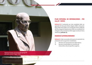 PLAN INTEGRAL DE REPARACIONES - PIR
(Ley N.° 28592)
Artículo 20. El postulante por esta modalidad debe ser
egresado de Educación Básica Regular (EBR) o Educación
BásicaAlternativa(EBA)yserconsideradovíctimacalificada
delPlanIntegraldeReparaciones(PIR)conacreditaciónen
elRegistroÚnicodeVíctimas(RUV)segúnelartículo9dela
referidaley(artículo73).
INGRESO SUPERNUMERARIO
Artículo21.Estánexoneradosdelexamendeadmisiónlos
postulantesdelassiguientesmodalidades:
a)	 Miembrosderepresentacionesdiplomáticas.
b)	 Becarioscomprendidosenconveniosde
intercambioculturalespecíficosvigentes.
Busto en honor al reconocido geógrafo
peruano Javier Pulgar Vidal
18 REGLAMENTO DE ADMISIÓN 2022-II
 