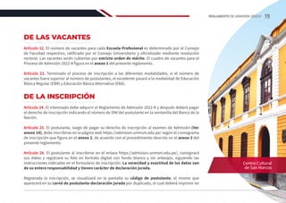 DE LAS VACANTES
Artículo 22. El número de vacantes para cada Escuela Profesional es determinado por el Consejo
de Facultad respectivo, ratificado por el Consejo Universitario y oficializado mediante resolución
rectoral. Las vacantes serán cubiertas por estricto orden de mérito. El cuadro de vacantes para el
Proceso de Admisión 2022-II figura en el anexo 1 del presente reglamento.
Artículo 23. Terminado el proceso de inscripción a las diferentes modalidades, si el número de
vacantes fuera superior al número de postulantes, el excedente pasará a la modalidad de Educación
Básica Regular (EBR) y Educación Básica Alternativa (EBA).
DE LA INSCRIPCIÓN
Artículo 24. El interesado debe adquirir el Reglamento de Admisión 2022-II y después deberá pagar
el derecho de inscripción indicando el número de DNI del postulante en la ventanilla del Banco de la
Nación.
Artículo 25. El postulante, luego de pagar su derecho de inscripción al examen de Admisión (Ver
anexo 14), debe inscribirse en la página web https://admision.unmsm.edu.pe/ según el cronograma
de inscripción que figura en el anexo 2, de acuerdo con el procedimiento descrito en el anexo 3 del
presente reglamento.
Artículo 26. El postulante al inscribirse en el enlace https://admision.unmsm.edu.pe/, consignará
sus datos y registrará su foto en formato digital con fondo blanco y sin anteojos, siguiendo las
instrucciones indicadas en el formulario de inscripción. La veracidad y exactitud de los datos son
de su entera responsabilidad y tienen carácter de declaración jurada.
Registrada la inscripción, se visualizará en la pantalla su código de postulante, el mismo que
aparecerá en su carné de postulante-declaración jurada por duplicado, el cual deberá imprimir en
Centro Cultural
de San Marcos
19
REGLAMENTO DE ADMISIÓN 2022-II
 