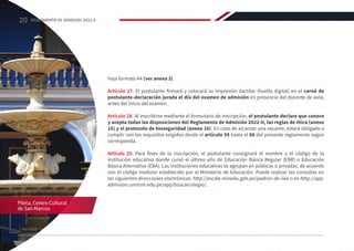 hoja formato A4 (ver anexo 3).
Artículo 27. El postulante firmará y colocará su impresión dactilar (huella digital) en el carné de
postulante-declaración jurada el día del examen de admisión en presencia del docente de aula,
antes del inicio del examen.
Artículo 28. Al inscribirse mediante el formulario de inscripción, el postulante declara que conoce
y acepta todas las disposiciones del Reglamento de Admisión 2022-II, las reglas de ética (anexo
15) y el protocolo de bioseguridad (anexo 16). En caso de alcanzar una vacante, estará obligado a
cumplir con los requisitos exigidos desde el artículo 59 hasta el 88 del presente reglamento según
corresponda.
Artículo 29. Para fines de la inscripción, el postulante consignará el nombre y el código de la
institución educativa donde cursó el último año de Educación Básica Regular (EBR) o Educación
Básica Alternativa (EBA). Las instituciones educativas se agrupan en públicas o privadas, de acuerdo
con el código modular establecido por el Ministerio de Educación. Puede realizar las consultas en
las siguientes direcciones electrónicas: http://escale.minedu.gob.pe/padron-de-iiee o en http://app.
admision.unmsm.edu.pe/app/buscarcolegio/ .
Pileta, Centro Cultural
de San Marcos
20 REGLAMENTO DE ADMISIÓN 2022-II
 