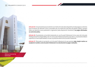 Artículo35.Sielpostulantequeprocededeunainstitucióneducativadegestiónprivadapagasesuderecho
para el examen de admisión como si procediera de una institución educativa de gestión pública, perderá
todos sus derechos como postulante o ingresante (sexta disposición transitoria). Los pagos efectuados
no serán devueltos.
Artículo 36. El postulante se inscribirá solamente en una Escuela Profesional. En los casos de la Escuela
Profesional de Tecnología Médica (01.4) o la Escuela Profesional de Educación (06.1), el postulante deberá
especificar el área (especialidad) a la que se presenta dentro de la Escuela Profesional.
Artículo 37. Efectuada la inscripción en la Escuela Profesional a la que postula, bajo ningún motivo se
aceptará el cambio a otra Escuela Profesional ni se devolverán los pagos realizados.
Oficina Central de
Admisión
22 REGLAMENTO DE ADMISIÓN 2022-II
 