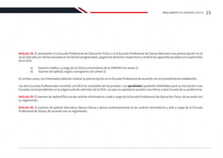 Artículo 38. El postulante a la Escuela Profesional de Educación Física o a la Escuela Profesional de Danza efectuará una preinscripción en el
localindicadopordichasescuelasenlasfechasprogramadas,pagarálosderechosrespectivosyrendirálassiguientespruebasconsupervisión
de la OCA:
	 a) Examen médico, a cargo de la Clínica Universitaria de la UNMSM (ver anexo 2)
	 b) Examen de aptitud, según cronograma (ver anexo 2)
En ambos casos, los interesados deberán realizar la preinscripción en la Escuela Profesional de acuerdo con el procedimiento establecido.
Las dos Escuelas Profesionales remitirán a la OCA los resultados de las pruebas. Los aprobados quedarán habilitados para su inscripción a las
Escuelas correspondientes en la página web de admisión de la OCA. Los que no aprobaron pueden inscribirse a otra Escuela de su preferencia.
Artículo 39. El examen de aptitud física es de carácter eliminatorio y está a cargo de la Escuela Profesional de Educación Física, de acuerdo con
su reglamento.
Artículo 40. El examen de aptitud dancística (danza clásica y danza contemporánea) es de carácter eliminatorio y está a cargo de la Escuela
Profesional de Danza, de acuerdo con su reglamento.
23
REGLAMENTO DE ADMISIÓN 2022-II
 