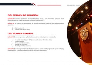 DEL EXAMEN DE ADMISIÓN
Artículo 43. El proceso de selección de los postulantes se llevará a cabo mediante la aplicación de un
examen general que evalúa las destrezas cognitivas (prueba DECO®).
Artículo 44. De acuerdo con la modalidad de admisión pertinente, se aplicará uno de los exámenes
siguientes:
a) 	 Examen general.
b)	 Examen especial (dos tipos).
DEL EXAMEN GENERAL
Artículo 45. El examen general se aplicará a los postulantes de las siguientes modalidades:
•	 Educación Básica Regular (EBR) o Educación Básica Alternativa (EBA).
•	 Primeros puestos.
•	 Personas con discapacidad.
•	 Víctimas del terrorismo.
•	 Plan Integral de Reparaciones.
Artículo46.Elexamengeneral(PruebaDECO®)esobjetivoyconstade100preguntasdeopciónmúltipley
respuesta única. El postulante dispondrá de tres horas para desarrollarlo.
25
REGLAMENTO DE ADMISIÓN 2022-II
 