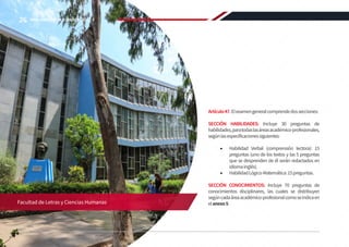Artículo47.Elexamengeneralcomprendedossecciones:
SECCIÓN HABILIDADES: Incluye 30 preguntas de
habilidades,paratodaslasáreasacadémico-profesionales,
segúnlasespecificacionessiguientes:
•	 Habilidad Verbal (comprensión lectora): 15
preguntas (uno de los textos y las 5 preguntas
que se desprenden de él serán redactados en
idiomainglés).
•	 HabilidadLógico-Matemática:15preguntas.
SECCIÓN CONOCIMIENTOS: Incluye 70 preguntas de
conocimientos disciplinares, las cuales se distribuyen
segúncadaáreaacadémico-profesionalcomoseindicaen
elanexo5.
Facultad de Letras y Ciencias Humanas
26 REGLAMENTO DE ADMISIÓN 2022-II
 