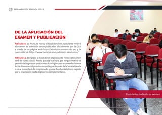 DE LA APLICACIÓN DEL
EXAMEN Y PUBLICACIÓN
Artículo 50. La fecha, la hora y el local donde el postulante rendirá
el examen de admisión serán publicados oficialmente por la OCA
a través de su página web https://admision.unmsm.edu.pe/ y la
cuenta oficial: https://www.facebook.com/admision.sanmarcos/
Artículo 51. El ingreso al local donde el postulante rendirá el examen
será de 06:00 a 08:30 horas; pasada esa hora, por ningún motivo se
permitiráelingresodepostulantes.Enningúncasoseconcederánueva
fecha de examen al postulante que llegue después de la hora señalada
onosepresenteeldíaprogramado,ynosedevolveráeldineropagado
por la inscripción (sexta disposición complementaria).
Postulantes rindiendo su examen
28 REGLAMENTO DE ADMISIÓN 2022-II
 
