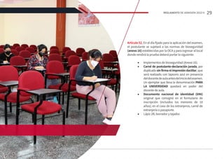 Artículo 52. En el día fijado para la aplicación del examen,
el postulante se sujetará a las normas de bioseguridad
(anexo 16) establecidas por la OCA y para ingresar al local
donde rendirá la prueba deberá portar lo siguiente:
•	 Implementos de bioseguridad (Anexo 16).
•	 Carné de postulante-declaración jurada, por
duplicadosinfirmaniimpresióndactilar, que
será realizado con lapicero azul en presencia
deldocentedeaulaantesdeliniciodelexamen.
Un ejemplar que lleva la denominación PARA
LA UNIVERSIDAD quedará en poder del
docentedeaula.
•	 Documento nacional de identidad (DNI)
original que consignó en el formulario de
inscripción (incluidos los menores de 18
años); en el caso de los extranjeros, carné de
extranjería o pasaporte.
•	 Lápiz 2B, borrador y tajador.
29
REGLAMENTO DE ADMISIÓN 2022-II
 