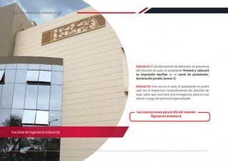Facultad de Ingeniería Industrial
Artículo53.Eldíadelexamendeadmisión,enpresencia
del docente de aula, el postulante firmará y colocará
su impresión dactilar en el carné de postulante-
declaración jurada (anexo 3).
Artículo 54. Una vez en el aula, el postulante no podrá
salir sin el respectivo consentimiento del docente de
aula, salvo que ocurriera una emergencia, para lo cual
estará a cargo del personal especializado.
Las instrucciones para el día del examen
figuran en el anexo 8
30 REGLAMENTO DE ADMISIÓN 2022-II
 