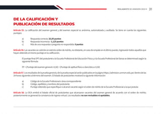 DE LA CALIFICACIÓN Y
PUBLICACIÓN DE RESULTADOS
Artículo 55. La calificación del examen general y del examen especial es anónima, automatizada y auditada. Se tiene en cuenta los siguientes
puntajes:
	 a)	 Respuestacorrecta:20,00puntos
	 b)	 Respuestaincorrecta:-1,125puntos
	 c)	 Másdeunarespuestaopreguntanorespondida:0puntos
Artículo56.Lasvacantessecubriránenestrictoordendemérito,noobstante,encasodeempateenelúltimopuesto,ingresarántodosaquellosque
hayanobtenidoelmismopuntajeenlacalificación.
	 Elpuntajefinal(PF)delpostulantealaEscuelaProfesionaldeEducaciónFísicayalaEscuelaProfesionaldeDanzasedeterminarásegúnla
siguientefórmula:
	 PF=(Puntajedelexamengeneralx0,50)+(Puntajedeaptitudfísicaodancísticax0,50)
Artículo57.Losresultadosdelapruebageneralydelapruebaespecialseránpublicadosenlapáginahttps://admision.unmsm.edu.pe/dentrodelas
24horassiguientesaltérminodelexamen.Ellistadodepostulantesmostrarálasiguienteinformación:
	 a)	 CódigodelaEscuelaProfesionaloáreacorrespondiente
	 b)	 Código,apellidosynombresdelpostulante
	 c)	 PuntajeobtenidoqueespecifiquesialcanzóvacantesegúnelordendeméritodelaEscuelaProfesionalalaquepostula
Artículo 58. La OCA emitirá el listado oficial de postulantes que alcanzaron vacantes del examen general de acuerdo con el orden de mérito;
posteriormentesegenerarálaconstanciadeingresovirtual.Losresultadosnosonrevisablesniapelables.
31
REGLAMENTO DE ADMISIÓN 2022-II
 