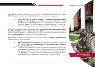 Artículo 65. El postulante que alcance una vacante por la modalidad de Educación Básica Regular
(EBR) o Educación Básica Alternativa (EBA) deberá presentar virtualmente lo siguiente:
a)	 Certificado oficial de estudios completos y sin enmendaduras o Constancia
de logros de aprendizaje, con las calificaciones aprobatorias de los cursos de la
Educación Básica Regular o Educación Básica Alternativa y con nombres y apellidos
según DNI (anexo 11). Los certificados de estudios obtenidos en el extranjero
deberán estar convalidados o revalidados por el Ministerio de Educación del Perú.
Artículo66.ElpostulantequealcanceunavacanteporlamodalidadPrimerospuestosenEducación
Básica Regular (EBR) y Educación Básica Alternativa (EBA) deberá entregar vía virtual el certificado
oficial de estudios completos y sin enmendaduras, con la información de primeros puestos en la
sección “Observaciones” emitido por las instituciones educativas.
Artículo 67. El postulante que alcance una vacante por la modalidad Personas con discapacidad
deberá entregar vía virtual lo siguiente:
a)	 Resolución ejecutiva de inscripción en el Registro Nacional de la Persona con
Discapacidad a cargo del Consejo Nacional para la Integración de la Persona con
Discapacidad (CONADIS).
b)	 CertificadooficialdeestudioscompletosysinenmendadurasoConstanciadelogros
de aprendizaje, con las calificaciones aprobatorias de los cursos de la Educación
Básica Regular o Educación Básica Alternativa y con nombres y apellidos según su
DNI (anexo 11). Los certificados de estudios obtenidos en el extranjero deberán
estar convalidados o revalidados por el Ministerio de Educación del Perú. InterioresdelaFacultad
de Medicina
33
REGLAMENTO DE ADMISIÓN 2022-II
 