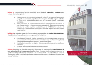 Artículo 70. El postulante que alcance una vacante por la modalidad Graduados o titulados deberá
entregar vía virtual lo siguiente:
a)	 Para postulantes de universidades del país: se realizará la verificación de la inscripción
delgradoacadémico o título profesional emitida por la Unidad de Registro de Grados
y Títulos de la Superintendencia Nacional de Educación Superior Universitaria
(SUNEDU).
b)	 Para postulantes de universidades extranjeras: copia legalizada en formato A4
del grado académico o título profesional revalidado por una universidad peruana
de acuerdo con los requisitos establecidos por la SUNEDU o la resolución de
revalidación o reconocimiento emitida por la Unidad de Registro de Grados y Títulos
de la SUNEDU.
Artículo 71. El postulante que alcance una vacante por las modalidades de Traslado externo nacional o
Traslado externo internacional deberá entregar vía virtual lo siguiente:
a)	 Certificados originales de estudios universitarios sin enmendaduras que demuestren
quehaaprobadocuatroperiodoslectivossemestralesodosanualesosetentaydos(72)
créditos, expedidos y autenticados por la universidad de origen.
b)	 Certificados reconocidos por ley (en el caso de postulantes de universidades del
extranjero).
c)	 Acreditar su última matrícula posterior a febrero de 2021.
Artículo 72. Respecto del postulante que alcance una vacante por la modalidad de Traslado interno, el
Área de Acreditación del Postulante verificará en el SUM el historial académico, que demuestre que ha
aprobado cuatro periodos lectivos semestrales o dos anuales o setenta y dos (72) créditos en la Escuela
Profesional de origen. El postulante, gestionará, ante la facultad de origen, la anulación de su ingreso de la
Escuela Profesional.
Facultad de
Derecho y Ciencia Política
35
REGLAMENTO DE ADMISIÓN 2022-II
 
