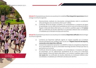 Artículo73.ElpostulantequealcanceunavacanteporlamodalidadPlanintegraldereparacionesdeberá
entregar vía virtual lo siguiente:
a)	 Reconocimiento mediante los documentos correspondientes sobre la acreditación
oficial del Registro Único de Víctimas-RUV (Ley N.º 28592).
b)	 Certificado oficial de estudios completos y sin enmendaduras o constancia de logros
de aprendizaje, con las calificaciones aprobatorias de los cursos de la Educación Básica
Regular o Educación Básica Alternativa, y con nombres y apellidos según su DNI (anexo
11). Los certificados de estudios obtenidos en el extranjero deberán estar convalidados
o revalidados por el Ministerio de Educación del Perú.
Artículo74.ElpostulantequealcanceunavacanteporlamodalidadDeportistacalificadodeberáentregar
vía virtual lo siguiente:
a)	 Constancia de Deportista Calificado vigente en original expedida por el Instituto
Peruano del Deporte que certifique estar inscrito en el Registro Nacional del Deporte,
reconocido como deportista calificado.
b)	 Compromiso notarial de representar a la UNMSM en todas las competencias deportivas
de su especialidad en las que la universidad intervenga durante el tiempo que dure su
permanencia en la misma.
c)	 Certificado oficial de estudios completos y sin enmendaduras o Constancia de logros
de aprendizaje, con las calificaciones aprobatorias de los cursos de la Educación
Básica Regular o Educación Básica Alternativa, y con nombres y apellidos según su DNI
(ver anexo 11). Los certificados de estudios obtenidos en el extranjero deberán estar
convalidados o revalidados por el Ministerio de Educación del Perú.
Estudiantes
sanmarquinos
36 REGLAMENTO DE ADMISIÓN 2022-II
 