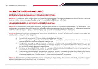 INGRESO SUPERNUMERARIO
REPRESENTACIONES DIPLOMÁTICAS Y CONVENIOS ESPECÍFICOS
Artículo 78. La universidad otorga ingreso directo con carácter de supernumerario a los diplomáticos y familiares directos (esposa e hijos) y a
los comprendidos en convenios específicos. La inscripción se realizará en la OCA durante todo el año.
MODALIDAD MIEMBROS DE REPRESENTACIONES DIPLOMÁTICAS
Artículo 79. La universidad, a través de esta modalidad, otorga el ingreso directo con carácter de supernumerario a los diplomáticos, y sus
familiares directos (esposa e hijos), de las embajadas de los países extranjeros acreditadas en el Perú, así como a los diplomáticos peruanos y
sus familiares directos (esposa e hijos), que retornen al país luego de cumplir servicios diplomáticos en el extranjero.
Artículo 80. El postulante por esta modalidad, luego de inscribirse, deberá iniciar el trámite en la Facultad de la Escuela Profesional a la que
postula y deberá entregar vía virtual lo siguiente:
a)	 Formulario de la inscripción al Proceso de Admisión 2022 a cargo de la OCA.
b)	 Si es extranjero, carta original de presentación del titular de su embajada que deje constancia de que el postulante es
miembro del servicio diplomático o familiar directo de este.
c)	 Si es peruano, carta original de presentación de la Cancillería del Perú que deje constancia de que el postulante es miembro
del servicio diplomático o familiar directo de quien retorna al país luego del cumplimiento del servicio oficial durante el año
que se realiza el Proceso de Admisión o año anterior.
d)	 Si es extranjero y se trata de iniciar estudios de pregrado, certificados de estudios de educación secundaria o equivalentes,
convalidados o revalidados por el Ministerio de Educación del Perú.
e)	 Si se trata de continuar estudios de pregrado, el postulante, extranjero o peruano, presentará los certificados de estudios
superiores debidamente visados por el Consulado del Perú en el país de origen o donde estuvo estudiando y legalizados por
el Ministerio de Relaciones Exteriores del Perú y, si fuera necesario, traducidos oficialmente.
Artículo 81. El Consejo de Facultad evaluará los documentos entregados por el postulante y, de acuerdo con el resultado, propondrá el ingreso
del solicitante ante el Consejo Universitario para su aprobación.
38 REGLAMENTO DE ADMISIÓN 2022-II
 