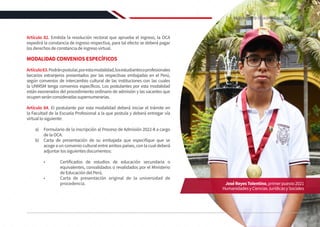 Artículo 82. Emitida la resolución rectoral que aprueba el ingreso, la OCA
expedirá la constancia de ingreso respectiva, para tal efecto se deberá pagar
los derechos de constancia de ingreso virtual.
MODALIDAD CONVENIOS ESPECÍFICOS
Artículo83.Podránpostular,porestamodalidad,losestudiantesoprofesionales
becarios extranjeros presentados por las respectivas embajadas en el Perú,
según convenios de intercambio cultural de las instituciones con las cuales
la UNMSM tenga convenios específicos. Los postulantes por esta modalidad
están exonerados del procedimiento ordinario de admisión y las vacantes que
ocupenseránconsideradassupernumerarias.
Artículo 84. El postulante por esta modalidad deberá iniciar el trámite en
la Facultad de la Escuela Profesional a la que postula y deberá entregar vía
virtual lo siguiente:
a)	 Formulario de la inscripción al Proceso de Admisión 2022-II a cargo
de la OCA.
b)	 Carta de presentación de su embajada que especifique que se
acoge a un convenio cultural entre ambos países, con la cual deberá
adjuntar los siguientes documentos:
•	 Certificados de estudios de educación secundaria o
equivalentes, convalidados o revalidados por el Ministerio
de Educación del Perú.
•	 Carta de presentación original de la universidad de
procedencia. JoséReyesTolentino,primerpuesto2021
HumanidadesyCienciasJurídicasySociales
39
REGLAMENTO DE ADMISIÓN 2022-II
 