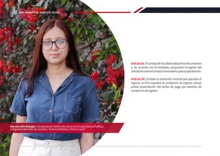 Artículo85.ElConsejodeFacultadevaluarálosdocumentos
y, de acuerdo con el resultado, propondrá el ingreso del
solicitanteanteelConsejoUniversitarioparasuaprobación.
Artículo 86. Emitida la resolución rectoral que aprueba el
ingreso, la OCA expedirá la constancia de ingreso virtual,
previa presentación del recibo de pago por derecho de
constanciadeingreso.
Marcia León Eulogio, Estudiante de último año de la carrera de Ciencia Política,
integrante del taller de estudios “Gobernabilidad y Democracia”.
40 REGLAMENTO DE ADMISIÓN 2022-II
 