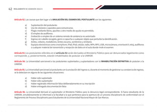 Artículo 92. Las causas que dan lugar a la ANULACIÓN DEL EXAMEN DEL POSTULANTE son las siguientes:
a)	 Suplantación del postulante.
b)	 Uso de celulares o aparatos para comunicarse.
c)	 Plagio mediante libros, apuntes u otro medio de ayuda no permitido.
d)	 El empleo de audífonos.
e)	 Grabación o empleo de un sistema remoto de asistencia no autorizado
f)	 Ingreso sin cabello recogido, gorro o capucha o cualquier objeto que perturbe la identificación.
g)	 Aretes, collares, medallones, lentes oscuros, sombreros y similares.
h)	 Equiposelectrónicoscomosmartphone,iPad,iPod,celular,radio,MP4,MP3,USB,microcámara,smartwatch,reloj,audífonos
o cualquier material de transmisión y recepción de datos en el aula donde rinde el examen.
Artículo93.Los postulantes referidos en el artículo 92 serán derivados al Ministerio Público para ser denunciados legalmente como
corresponde, y, posteriormente, estarán inhabilitados de postular a la UNMSM.
Artículo 94. La Universidad sancionará a los postulantes suplantados y suplantadores con la INHABILITACIÓN DEFINITIVA de postular a la
UNMSM.
Artículo95.LaUniversidadsancionaráalpostulanteconlaanulacióndelingresosi,duranteelmomentodegestionarsuconstanciadeingreso,
se le detectare en alguna de las siguientes situaciones:
a)	 Haber sido suplantado
b)	 Haber sido suplantador
c)	 Haber registrado información falsa deliberadamente en su inscripción
d)	 Haber entregado documentación falsa
Artículo 96. La Universidad derivará al suplantador al Ministerio Público para la denuncia legal correspondiente. Si fuera estudiante de la
UNMSM, simultáneamente se informará a la facultad a la que pertenece para la apertura de un proceso disciplinario de conformidad con el
Reglamento de Proceso Disciplinario para Estudiantes de la Universidad Nacional Mayor de San Marcos.
42 REGLAMENTO DE ADMISIÓN 2022-II
 