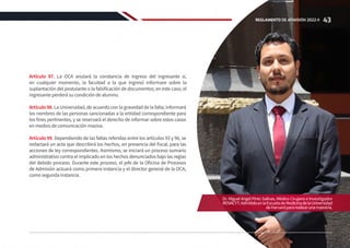 Artículo 97. La OCA anulará la constancia de ingreso del ingresante si,
en cualquier momento, la facultad a la que ingresó informare sobre la
suplantación del postulante o la falsificación de documentos; en este caso, el
ingresante perderá su condición de alumno.
Artículo 98. La Universidad, de acuerdo con la gravedad de la falta, informará
los nombres de las personas sancionadas a la entidad correspondiente para
los fines pertinentes, y se reservará el derecho de informar sobre estos casos
en medios de comunicación masiva.
Artículo 99. Dependiendo de las faltas referidas entre los artículos 93 y 96, se
redactará un acta que describirá los hechos, en presencia del fiscal, para las
acciones de ley correspondientes. Asimismo, se iniciará un proceso sumario
administrativo contra el implicado en los hechos denunciados bajo las reglas
del debido proceso. Durante este proceso, el jefe de la Oficina de Procesos
de Admisión actuará como primera instancia y el director general de la OCA,
como segunda instancia.
Dr. Miguel Angel Pinto Salinas, Médico Cirujano e Investigador
RENACYT.AdmitidoenlaEscueladeMedicinadelaUniversidad
deHarvardpararealizarunamaestría.
43
REGLAMENTO DE ADMISIÓN 2022-II
 