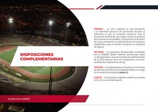 PRIMERA. - La OCA verificará la documentación
y la identidad personal del postulante durante el
momento en que lo considere necesario. Para el
procesodeverificación,porningúnmotivoseaceptará
documentación incompleta. El proceso de verificación
de la documentación se realizará dentro de los plazos
establecidos para la emisión virtual de la constancia
de ingreso.
SEGUNDA. - El postulante discapacitado acreditado
por el CONADIS deberá informar previamente sobre
su discapacidad al área de Acreditación del Postulante
de la OCA, hasta el cierre de inscripciones, al correo:
acreditacion.oca@unmsm.edu.pe
TERCERA. - El postulante que se inscriba en el Proceso
deAdmisiónenlafechaderezagadostendráunrecargo
en el monto de inscripción (anexo 3).
CUARTA. - El postulante invidente rendirá una prueba
ad hoc en una unidad especial.
44 REGLAMENTO DE ADMISIÓN 2020-II
Estadio de la UNMSM
DISPOSICIONES
COMPLEMENTARIAS
 