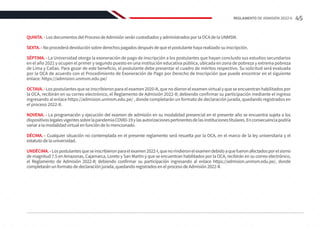 QUINTA. - Los documentos del Proceso de Admisión serán custodiados y administrados por la OCA de la UNMSM.
SEXTA. - No procederá devolución sobre derechos pagados después de que el postulante haya realizado su inscripción.
SÉPTIMA. - La Universidad otorga la exoneración de pago de inscripción a los postulantes que hayan concluido sus estudios secundarios
en el año 2021 y ocupen el primer y segundo puesto en una institución educativa pública, ubicada en zona de pobreza y extrema pobreza
de Lima y Callao. Para gozar de este beneficio, el postulante debe presentar el cuadro de méritos respectivo. Su solicitud será evaluada
por la OCA de acuerdo con el Procedimiento de Exoneración de Pago por Derecho de Inscripción que puede encontrar en el siguiente
enlace: https://admision.unmsm.edu.pe/
OCTAVA.-Los postulantes que se inscribieron para el examen 2020-II, que no dieron el examen virtual y que se encuentran habilitados por
la OCA, recibirán en su correo electrónico, el Reglamento de Admisión 2022-II; debiendo confirmar su participación mediante el ingreso
ingresando al enlace https://admision.unmsm.edu.pe/ , donde completarán un formato de declaración jurada, quedando registrados en
el proceso 2022-II.
NOVENA. - La programación y ejecución del examen de admisión en su modalidad presencial en el presente año se encuentra sujeta a los
dispositivoslegalesvigentessobrelapandemiaCOVID-19ylasautorizacionespertinentesdelasinstitucionestitulares.Enconsecuenciapodría
variar a la modalidad virtual en función de lo mencionado.
DÉCIMA. - Cualquier situación no contemplada en el presente reglamento será resuelta por la OCA, en el marco de la ley universitaria y el
estatuto de la universidad.
UNDÉCIMA.-Lospostulantesqueseinscribieronparaelexamen2022-I,quenorindieronelexamendebidoaquefueronafectadosporelsismo
de magnitud 7.5 en Amazonas, Cajamarca, Loreto y San Martin y que se encuentran habilitados por la OCA, recibirán en su correo electrónico,
el Reglamento de Admisión 2022-II; debiendo confirmar su participación ingresando al enlace https://admision.unmsm.edu.pe/, donde
completarán un formato de declaración jurada, quedando registrados en el proceso de Admisión 2022-II.
45
REGLAMENTO DE ADMISIÓN 2022-II
 