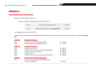 ANEXO 3
PROCEDIMIENTO DE INSCRIPCIÓN
1.	 Después de haber recibido lo siguiente:
	 •	 Pago por concepto de Reglamento de Admisión 2022-II
2.	 Lea el Reglamento de Admisión 2022-II.
3.	 Pague el derecho de inscripción en el BANCO DE LA NACIÓN. Brinde su número del DNI. Los montos a pagar son los siguientes: (anexo
14)
	 CÓDIGO 	 EXAMEN GENERAL
	 9501		 Institución educativa de gestión pública 			 S/ 350.00
	 9502		 Institución educativa de gestión privada			 S/ 500.00
	 CÓDIGO	 EXAMEN ESPECIAL
	9525		Graduados o titulados					S/ 1300.00
	 9526		 Traslado externo nacional (de universidad pública)		 S/ 1100.00
	9527		Traslado externo internacional				S/ 2000.00
	9528		Traslado interno						S/ 600.00
	 9529		 Traslado externo nacional (de universidad privada)		 S/ 1600.00
	 CÓDIGO	 VACANTES SUPERNUMERARIAS
	 9521		 Miembros de representaciones diplomáticas y
			convenios específicos					S/ 2000.00
9516 Reglamento de Admisión Virtual S/ 60.00
9520 Reglamento de Admisión Virtual (págalo.pe) S/ 60.00
54 REGLAMENTO DE ADMISIÓN 2022-II
 