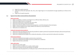 •	 Haga clic en opción siguiente.
•	 Seleccione la fecha de operación: día, mes y año. Según figura en el comprobante de pago expedido por el Banco de la
Nación.
•	 Haga clic en la opción siguiente.
5.2	 Ingreso de los datos socioeconómicos del postulante
Datos personales
•	 Digite sus apellidos y nombres como figuran en su DNI (con tildes, diéresis, etc.).
•	 Seleccione el género que le corresponda.
•	 Seleccione la fecha de su nacimiento (día, mes y año).
•	 Seleccione el tipo de documento de identidad.
•	 Digite el número de su DNI o el número de su pasaporte, o carné de extranjería si fuera extranjero.
•	 Digite su número telefónico fijo, celular, teléfono de referencia, correo electrónico.
•	 Seleccione si es invidente o no.
Institución educativa de procedencia
•	 Seleccione el tipo de institución educativa de procedencia: estatal o particular (el postulante extranjero seleccionará particular).
•	 Seleccione sí estudió bachillerato o no.
•	 Seleccione el departamento/región de su institución educativa, y el año en que terminó la educación secundaria.
Datos de procedencia
•	 Seleccione el departamento/región, provincia de su nacimiento.
•	 Seleccione el departamento/región, provincia y distrito de su residencia.
•	 Digite la dirección de su domicilio.
Datos adicionales
•	 Seleccione con quién reside.
•	 Digite el nombre y el teléfono de su padre, madre o tutor.
•	 Seleccione el número de veces que postuló a la UNMSM.
•	 Seleccione el tipo de preparación y el medio por el que se informó del examen de admisión.
57
REGLAMENTO DE ADMISIÓN 2022-II
 