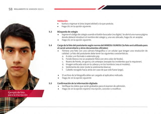 Validación:
•	 Vuelva a ingresar el área (especialidad) a la que postula.
•	 Haga clic en la opción siguiente.
5.3	 Búsqueda de colegio
•	 Ingreseelcódigodecolegiousandoelbotónbuscador(nodigite).Seabriráunanuevapágina
donde deberá introducir el nombre del colegio y, una vez ubicado, haga clic en aceptar.
•	 Haga clic en la opción siguiente.
5.4	 CargadelafotodelpostulantesegúnnormadelMINEDU-SUNEDU(lafotoseráutilizadapara
el carné universitario y otros documentos oficiales)
•	 Tómese una foto con una cámara fotográfica o un celular que tengan una resolución de
calidad. La foto del postulante debe tener las siguientes características:
a.	 A color y en formato o extensión jpg.
b.	 Fondo blanco (no se aceptarán fotos con otro color de fondo).
c.	 Rostro de frente, sin gorra y sin anteojos (excepto los invidentes que lo requieran).
d.	 Imagen enfocada solo en la cabeza y en los hombros (vea el modelo).
e.	 Vestimenta de color (evite la vestimenta blanca).
f.	 Cabello recogido hacia atrás (en caso de que este fuese largo).
•	 El archivo de la fotografía debe ser cargado al aplicativo indicado.
•	 Haga clic en la opción siguiente.
5.5	 Confirmación de la información digitada
•	 Verifique los datos que serán grabados para el examen de admisión.
•	 Haga clic en la opción registrar inscripción, cancelar o modificar.
Ejemplo de foto
para la inscripción
58 REGLAMENTO DE ADMISIÓN 2022-II
 