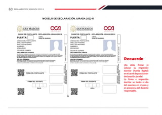 - Presentarse con este carné en el local que le corresponda rendir su Examen de Admisión.
- Portar el DNI original. Los extranjeros presentarán su pasaporte o carné de extranjería.
- La firma e impresión dactilar se realizará en el aula asignada.
CARNÉ DE POSTULANTE - DECLARACIÓN JURADA 2022-II
CÓDIGO DEL POSTULANTE:
APELLIDO PATERNO:
APELLIDO MATERNO:
NOMBRES:
MODALIDAD:
FECHA DE EXAMEN:
FOTO
DECLARACIÓN JURADA
PUERTA: LOCAL:
HORA DE INGRESO:
DÍA DEL EXAMEN
ÍNDICE
DERECHO
MEDIO
DERECHO
(Las
impresiones
dactilares
se
colocarán
el
día
del
examen
en
el
aula)
FIRMA DEL POSTULANTE
FIRMA DEL DOCENTE
AULA
PARA
LA
UNIVERSIDAD
CARNÉ DE POSTULANTE - DECLARACIÓN JURADA 2022-II
CÓDIGO DEL POSTULANTE:
APELLIDO PATERNO:
APELLIDO MATERNO:
NOMBRES:
MODALIDAD:
FECHA DE EXAMEN:
FOTO
DECLARACIÓN JURADA
PUERTA: LOCAL:
HORA DE INGRESO:
ÍNDICE
DERECHO
MEDIO
DERECHO
(Las
impresiones
dactilares
se
colocarán
el
día
del
examen
en
el
aula)
AULA
PARA
EL
POSTULANTE
Universidad Nacional Mayor de
Universidad del Perú. Decana de América
SAN MARCOS
Universidad Nacional Mayor de
Universidad del Perú. Decana de América
SAN MARCOS
FIRMA DEL POSTULANTE
FIRMA DEL DOCENTE
- La información consignada al momento de inscribirme es verdadera y de mi entera responsabilidad.
- Conozco y acepto todas las disposiciones del Reglamento General de Admisión 2022-II al cual me someto.
- En caso de alcanzar una vacante, me comprometo a cumplir con lo dispuesto en los artículos del 59 al 77
del Reglamento General de Admisión 2022-II.
- Presentarse con este carné en el local que le corresponda rendir su Examen de Admisión.
- Portar el DNI original. Los extranjeros presentarán su pasaporte o carné de extranjería.
- La firma e impresión dactilar se realizará en el aula asignada.
DÍA DEL EXAMEN
- La información consignada al momento de inscribirme es verdadera y de mi entera responsabilidad.
- Conozco y acepto todas las disposiciones del Reglamento General de Admisión 2022-II al cual me someto.
- En caso de alcanzar una vacante, me comprometo a cumplir con lo dispuesto en los artículos del 59 al 77
del Reglamento General de Admisión 2022-II.
Recuerde
¡No debe firmar ni
colocar su impresión
dactilar (huella digital)
enelcarnédepostulante-
declaración jurada!
La firma e impresión
dactilar se harán el día
del examen en el aula y
en presencia del docente
responsable.
MODELO DE DECLARACIÓN JURADA 2022-II
60 REGLAMENTO DE ADMISIÓN 2022-II
 