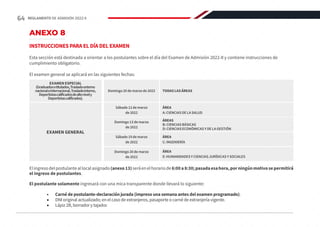 ANEXO 8
INSTRUCCIONES PARA EL DÍA DEL EXAMEN
Esta sección está destinada a orientar a los postulantes sobre el día del Examen de Admisión 2022-II y contiene instrucciones de
cumplimiento obligatorio.
El examen general se aplicará en las siguientes fechas:
Elingresodelpostulanteallocalasignado(anexo13)seráenelhorariode6:00a8:30;pasadaesahora,porningúnmotivosepermitirá
el ingreso de postulantes.
El postulante solamente ingresará con una mica transparente donde llevará lo siguiente:
•	 Carné de postulante-declaración jurada (impreso una semana antes del examen programado).
•	 DNI original actualizado; en el caso de extranjeros, pasaporte o carné de extranjería vigente.
•	 Lápiz 2B, borrador y tajador.
Domingo 20 de marzo de 2022 TODAS LAS ÁREAS
EXAMEN ESPECIAL
(Graduadosotitulados,Trasladoexterno
nacionaleinternacional,Trasladointerno,
Deportistascalificadosdealtonively
Deportistascalificados).
Sábado 12 de marzo
de 2022
Domingo 13 de marzo
de 2022
ÁREA
A: CIENCIAS DE LA SALUD
ÁREAS
B: CIENCIAS BÁSICAS
D: CIENCIAS ECONÓMICAS Y DE LA GESTIÓN
EXAMEN GENERAL
Sábado 19 de marzo
de 2022
Domingo 20 de marzo
de 2022
ÁREA
C: INGENIERÍA
ÁREA
E: HUMANIDADES Y CIENCIAS JURÍDICAS Y SOCIALES
64 REGLAMENTO DE ADMISIÓN 2022-II
 