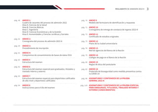 pág. 46
pág. 64
pág. 52
pág. 70
pág. 54
pág. 71
pág. 61
pág. 73
pág. 62
pág. 75
pág. 62
pág. 76
pág. 63
pág. 79
pág. 80
pág. 82
ANEXO 9
Modelo del formulario de identificación y respuesta
ANEXO 10
Cronograma de entrega de constacia de ingreso 2022-II
ANEXO 11
Certificado de estudios originales
ANEXO 12
Plano de la ciudad universitaria
ANEXO 13
Red de agencias del Banco de la Nación
ANEXO 14
Códigos de pago en el Banco de la Nación
ANEXO 15
Reglas de ética del postulante
ANEXO 16
Protocolo de bioseguridad como medida preventiva contra
la COVID-19
ASIGNATURAS Y CONTENIDOS DE LA PRUEBA
GENERAL 2022-II
ASIGNATURAS Y CONTENIDOS DE LA PRUEBA ESPECIAL
PARA GRADUADOS, TITULADOS, TRASLADO INTERNO Y
EXTERNO (CONOCIMIENTOS)
ANEXO 1:
Cuadro de vacantes del proceso de admisión 2022
Área A: Ciencias de la Salud
Área B: Ciencias Básicas
Área C: Ingeniería
Área D: Ciencias Económicas y de la Gestión
Área E: Humanidades y Ciencias Jurídicas y Sociales
ANEXO 2:
Cronograma del proceso de admisión 2022-II
ANEXO 3:
Procedimiento de inscripción
ANEXO 4:
Compromiso de consentimiento de bases de datos OCA
ANEXO 5
Estructura del examen
ANEXO 6
Estructura del examen especial para graduados, titulados y
traslado interno y externo
ANEXO 7
Estructura del examen especial para deportistas calificados
de alto nivel y deportistas calificados
ANEXO 8
Instrucciones para el día del examen
pág. 86
pág. 119
3
REGLAMENTO DE ADMISIÓN 2022-II
 