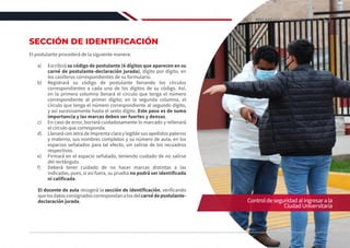 SECCIÓN DE IDENTIFICACIÓN
El postulante procederá de la siguiente manera:
a)	Escribirá su código de postulante (6 dígitos que aparecen en su
carné de postulante-declaración jurada), dígito por dígito, en
los casilleros correspondientes de su formulario.
b)	 Registrará su código de postulante llenando los círculos
correspondientes a cada uno de los dígitos de su código. Así,
en la primera columna llenará el círculo que tenga el número
correspondiente al primer dígito; en la segunda columna, el
círculo que tenga el número correspondiente al segundo dígito,
y así sucesivamente hasta el sexto dígito. Este paso es de suma
importancia y las marcas deben ser fuertes y densas.
c)	 En caso de error, borrará cuidadosamente lo marcado y rellenará
el círculo que corresponda.
d)	 Llenará con letra de imprenta clara y legible sus apellidos paterno
y materno, sus nombres completos y su número de aula, en los
espacios señalados para tal efecto, sin salirse de los recuadros
respectivos.
e)	 Firmará en el espacio señalado, teniendo cuidado de no salirse
del rectángulo.
f)	 Deberá tener cuidado de no hacer marcas distintas a las
indicadas, pues, si así fuera, su prueba no podrá ser identificada
ni calificada.
El docente de aula recogerá la sección de identificación, verificando
quelosdatosconsignadoscorrespondanalosdelcarnédepostulante-
declaración jurada. Controldeseguridadalingresarala
CiudadUniversitaria
67
REGLAMENTO DE ADMISIÓN 2022-II
 