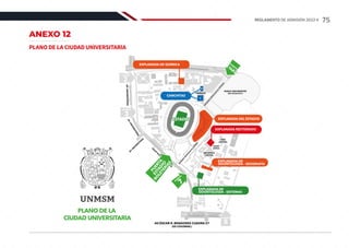 ANEXO 12
PLANO DE LA CIUDAD UNIVERSITARIA
COMEDOR
COMEDOR
HUACA SAN MARCOS
(ÁREA ARQUEOLÓGICA)
A
V
.
U
N
I
V
E
R
S
I
T
A
R
I
A
AV. U
N
IVERSITA
RIA
AV.
UNIVER
SITARIA
AV.
UNIVER
SITARIA
CA
LLE
G
ERM
Á
N
A
M
ÉZAG
A
E
N
T
R
A
D
A
V
E
H
I
C
U
L
A
R
A
L
E
S
T
A
D
I
O
E
N
T
R
A
D
A
V
E
H
I
C
U
L
A
R
A
L
E
S
T
A
D
I
O
BIBLIOTECA
CENTRAL
BIBLIOTECA
CENTRAL
PLAZA
CÍVICA
PLAZA
CÍVICA
SEDE
CENTRAL
SEDE
CENTRAL
GIMNASIO
GIMNASIO
PUERTA
1A,B
PUERTA
3
PUERTA
2
PUERTA
8
PUERTA
AMÉZAGA
E
N
T
R
A
D
A
V
E
H
I
C
U
L
A
R
A
L
E
S
T
A
D
I
O
E
N
T
R
A
D
A
V
E
H
I
C
U
L
A
R
A
L
E
S
T
A
D
I
O
AV.ÓSCAR R. BENAVIDES CUADRA 57
(EX COLONIAL)
1
2
3
4
5
6
7
8
9
10
11
12
13
14
15
15
16
17
18
19
20
21
24
26
26
27
28
29
22
23
25
EXPLANADA DE QUÍMICA
CANCHITAS
1
2
PLANO DE LA
CIUDAD UNIVERSITARIA
EXPLANADA DEL ESTADIO
PUERTA
7
EXPLANADA DE
ODONTOLOGÍA - SISTEMAS
EXPLANADA RECTORADO
EXPLANADA DE
ODONTOLOGÍA - GEOGRAFÍA
ESTADIO
ESTADIO
P
U
E
R
T
A
E
S
T
A
D
I
O
B
O
L
E
T
E
R
Í
A
S
75
REGLAMENTO DE ADMISIÓN 2022-II
 