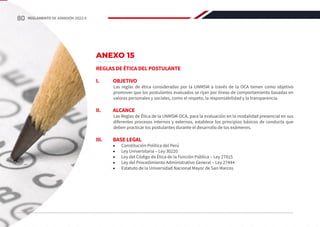 ANEXO 15
REGLAS DE ÉTICA DEL POSTULANTE
I.	OBJETIVO
Las reglas de ética consideradas por la UNMSM a través de la OCA tienen como objetivo
promover que los postulantes evaluados se rijan por líneas de comportamiento basadas en
valores personales y sociales, como el respeto, la responsabilidad y la transparencia.
II.	ALCANCE
Las Reglas de Ética de la UNMSM-OCA, para la evaluación en la modalidad presencial en sus
diferentes procesos internos y externos, establece los principios básicos de conducta que
deben practicar los postulantes durante el desarrollo de los exámenes.
III.	 BASE LEGAL
•	 Constitución Política del Perú
•	 Ley Universitaria ‒ Ley 30220
•	 Ley del Código de Ética de la Función Pública ‒ Ley 27815
•	 Ley del Procedimiento Administrativo General ‒ Ley 27444
•	 Estatuto de la Universidad Nacional Mayor de San Marcos
80 REGLAMENTO DE ADMISIÓN 2022-II
 