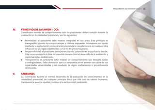 IV.	 PRINCIPIOS DE LA UNMSM ‒ OCA
Constituyen normas de comportamiento que los postulantes deben cumplir durante la
evaluación en la modalidad presencial y son las siguientes:
•	 Honestidad: el postulante debe mostrar integridad en sus actos. Este principio es
transgredido cuando incurre en trampas u obtiene respuestas del examen con fraude
mediante la suplantación, comunicación con celular o cuando incurre en cualquier otra
infracción de las reglas establecidas con el fin del provecho propio.
•	 Responsabilidad: el postulante debe poner cuidado y atención en lo que hace o decide.
Este compromiso ético debe ser asumido durante todo el desarrollo de la evaluación y
según las reglas establecidas.
•	 Transparencia: el postulante debe mostrar un comportamiento que descarte dudas
o ambigüedades. Debe demostrar que sus respuestas en el examen son obra de sus
capacidades desarrolladas y no resultado de algún ocultamiento o procedimiento
deshonesto.
V.	SANCIONES
La vulneración durante el normal desarrollo de la evaluación de conocimientos en la
modalidad presencial, de cualquier principio ético que riña con los valores humanos,
transparencia y con la equidad, conduce a la exclusión del postulante.
81
REGLAMENTO DE ADMISIÓN 2022-II
 