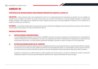 ANEXO 16
PROTOCOLO DE BIOSEGURIDAD COMO MEDIDA PREVENTIVA CONTRA LA COVID-19
OBJETIVO. - Este protocolo tiene como fundamento incidir en el comportamiento del postulante en relación con las medidas en
prevención de contagios. Por efectos de la alta concurrencia a los recintos universitarios, es imprescindible amenguar el impacto del
posible contagio, como parte de las medidas de salud e higiene personal que viene promulgando el Gobierno en el contexto de la
epidemia sanitaria por la COVID-19.
ALCANCE.-Lasmedidasestablecidasenesteprotocolosondecumplimientoobligatorioparalospostulantes,docentes,administrativos
y autoridades involucradas en el Proceso de Admisión 2022-II.
MEDIDAS PREVENTIVAS
1.-	 INSTALACIONES UNIVERSITARIAS
La Universidad Nacional Mayor de San Marcos (UNMSM), días antes al examen, preparará sus instalaciones con el propósito de
realizar la desinfección de los pabellones, las aulas y los pasadizos por donde se desplazarán los postulantes y el personal que
tomará parte del proceso. Las aulas estarán totalmente ventiladas y tendrán un aforo no mayor al 50 % de capacidad.
2.-	 EVITAR AGLOMERACIONES EN EL INGRESO
Con el propósito de no generar aglomeraciones y congestionamiento en las puertas de ingreso, los postulantes deberán respetar
loshorariosylasvíasdeaccesoqueestablezcalaOficinaCentraldeAdmisión(OCA),locualserádadoaconoceroportunamente.
Las vías de acceso al recinto universitario estarán en función del pabellón donde el postulante deba desarrollar el examen.
Asimismo, los docentes, los administrativos y todos aquellos que tomen parte en el proceso, además de cumplir el protocolo
establecido, debido a la función que desempeñan, deberán tener mayores facilidades de acceso al lugar.
82 REGLAMENTO DE ADMISIÓN 2022-II
 