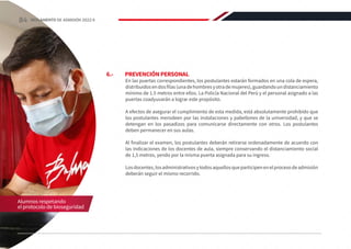 6.-	 PREVENCIÓN PERSONAL
En las puertas correspondientes, los postulantes estarán formados en una cola de espera,
distribuidosendosfilas(unadehombresyotrademujeres),guardandoundistanciamiento
mínimo de 1.5 metros entre ellos. La Policía Nacional del Perú y el personal asignado a las
puertas coadyuvarán a lograr este propósito.
A efectos de asegurar el cumplimiento de esta medida, está absolutamente prohibido que
los postulantes merodeen por las instalaciones y pabellones de la universidad, y que se
detengan en los pasadizos para comunicarse directamente con otros. Los postulantes
deben permanecer en sus aulas.
Al finalizar el examen, los postulantes deberán retirarse ordenadamente de acuerdo con
las indicaciones de los docentes de aula, siempre conservando el distanciamiento social
de 1,5 metros, yendo por la misma puerta asignada para su ingreso.
Losdocentes,losadministrativosytodosaquellosqueparticipenenelprocesodeadmisión
deberán seguir el mismo recorrido.
Alumnos respetando
el protocolo de bioseguridad
84 REGLAMENTO DE ADMISIÓN 2022-II
 