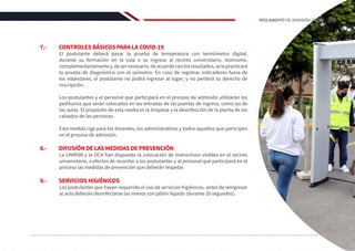 7.-	 CONTROLES BÁSICOS PARA LA COVID-19
El postulante deberá pasar la prueba de temperatura con termómetro digital,
durante su formación en la cola o su ingreso al recinto universitario. Asimismo,
complementariamentey,desernecesario,deacuerdoconlosresultados,selepracticará
la prueba de diagnóstico con el oxímetro. En caso de registrar indicadores fuera de
los estándares, el postulante no podrá ingresar al lugar; y no perderá su derecho de
inscripción.
Los postulantes y el personal que participará en el proceso de admisión utilizarán los
pediluvios que serán colocados en las entradas de las puertas de ingreso, como las de
las aulas. El propósito de esta media es la limpieza y la desinfección de la planta de los
calzados de las personas.
Esta medida rige para los docentes, los administrativos y todos aquellos que participen
en el proceso de admisión.
8.-	 DIFUSIÓN DE LAS MEDIDAS DE PREVENCIÓN
La UNMSM y la OCA han dispuesto la colocación de instructivos visibles en el recinto
universitario, a efectos de recordar a los postulantes y al personal que participará en el
proceso las medidas de prevención que deberán respetar.
9.-	 SERVICIOS HIGIÉNICOS
Los postulantes que hayan requerido el uso de servicios higiénicos, antes de reingresar
al aula deberán desinfectarse las manos con jabón líquido (durante 20 segundos).
85
REGLAMENTO DE ADMISIÓN 2022-II
 