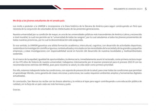 Me dirijo a los jóvenes estudiantes de mi amado país:
Los invito a postular a la UNMSM e incorporarse a la línea histórica de la Decana de América para seguir construyendo un Perú que
necesita de la conjunción de voluntades de los intelectuales de las presentes generaciones.
Nuestra universidad por su condición de mayor, es una de las universidades públicas más trascendentes de América Latina y reconocida
a nivel mundial, lo cual nos permite ser la “universidad de todas las sangres”, por lo cual saludamos a todos los jóvenes provenientes de
todas nuestras provincias, por lo cual la descentralización está asegurada.
En ese sentido, la UNMSM garantiza una sólida formación académica, intercultural, cognitiva, con desarrollo de actividades deportivas;
sostenidaenlainvestigacióncientíficarigurosa,contextualizadayvinculadaconlasnecesidadesdelasociedadydelasgrandesypequeñas
empresas; y estas investigaciones con responsabilidad social en función del desarrollo de nuestras localidades y medioambientales
sostenido.
En el marco de la equidad, igualdad de oportunidades y la democracia, inmediatamente asumí el rectorado, como primera rectora mujer
en los 470 años de historia de nuestra universidad, trabajamos intensamente por el examen presencial para el proceso 2022-II con las
recomendaciones estrictas del MINSA, pues para nosotros la salud y la vida están como primera prioridad.
Por ello, estamos trabajando todas las condiciones, con soporte de prevención de la salud, para crear todas las condiciones que permitan
el aprendizaje híbrido, como garantía de clases síncronas y asíncronas, las cuales requieren ambientes amplios y herramientas digitales
actualizadas.
En conclusión, San Marcos los recibe con los brazos abiertos y la mística al tope para seguir contribuyendo a una educación pública de
calidad y en la forja de un país cada vez más hermoso y justo.
Gracias.
5
REGLAMENTO DE ADMISIÓN 2022-II
 