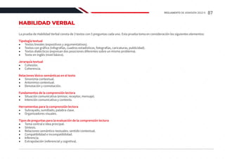 HABILIDAD VERBAL
La prueba de Habilidad Verbal consta de 3 textos con 5 preguntas cada uno. Esta prueba toma en consideración los siguientes elementos:
Tipología textual
•	 Textos lineales (expositivos y argumentativos).
•	 Textos con gráfico (infografías, cuadros estadísticos, fotografías, caricaturas, publicidad).
•	 Textos dialécticos (expresan dos posiciones diferentes sobre un mismo problema).
•	 Texto en inglés (nivel básico).
Jerarquía textual
•	 Cohesión.
•	 Coherencia.
Relaciones léxico-semánticas en el texto
•	 Sinonimia contextual.
•	 Antonimia contextual.
•	 Denotación y connotación.
Fundamentos de la comprensión lectora
•	 Situación comunicativa (emisor, receptor, mensaje).
•	 Intención comunicativa y contexto.
Herramientas para la comprensión lectora
•	 Subrayado, sumillado, palabra clave.
•	 Organizadores visuales.
Tipos de preguntas para la evaluación de la comprensión lectora
•	 Tema central e idea principal.
•	 Síntesis.
•	 Relaciones semántico-textuales: sentido contextual.
•	 Compatibilidad e incompatibilidad.
•	 Inferencia.
•	 Extrapolación (referencial y cognitiva).
87
REGLAMENTO DE ADMISIÓN 2022-II
 