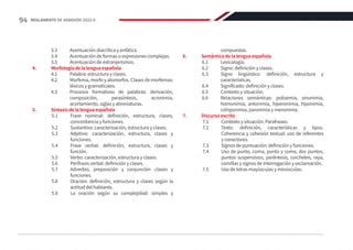 3.3	 Acentuación diacrítica y enfática.
3.4	 Acentuación de formas o expresiones complejas.
3.5	 Acentuación de extranjerismos.
4.	 Morfología de la lengua española
4.1	 Palabra: estructura y clases.
4.2	 Morfema, morfo y alomorfos. Clases de morfemas:
léxicos y gramaticales.
4.3	 Procesos formativos de palabras: derivación,
composición, parasíntesis, acronimia,
acortamiento, siglas y abreviaturas.
5.	 Sintaxis de la lengua española
5.1	 Frase nominal: definición, estructura, clases,
concordancia y funciones.
5.2	 Sustantivo: caracterización, estructura y clases.
5.3	 Adjetivo: caracterización, estructura, clases y
funciones.
5.4	 Frase verbal: definición, estructura, clases y
función.
5.5	 Verbo: caracterización, estructura y clases.
5.6	 Perífrasis verbal: definición y clases.
5.7	 Adverbio, preposición y conjunción: clases y
funciones.
5.8	 Oración: definición, estructura y clases según la
actitud del hablante.
5.9	 La oración según su complejidad: simples y
compuestas.
6.	 Semántica de la lengua española
6.1	Lexicología.
6.2	 Signo: definición y clases.
6.3	 Signo lingüístico: definición, estructura y
características.
6.4	 Significado: definición y clases.
6.5	 Contexto y situación.
6.6	 Relaciones semánticas: polisemia, sinonimia,
homonimia, antonimia, hiperonimia, hiponimia,
cohiponimia, paronimia y meronimia.
7.	 Discurso escrito
7.1	 Contexto y situación. Parafraseo.
7.2	 Texto: definición, características y tipos.
Coherencia y cohesión textual: uso de referentes
y conectores.
7.3	 Signos de puntuación: definición y funciones.
7.4	 Uso de punto, coma, punto y coma, dos puntos,
puntos suspensivos, paréntesis, corchetes, raya,
comillas y signos de interrogación y exclamación.
7.5	 Uso de letras mayúsculas y minúsculas.
94 REGLAMENTO DE ADMISIÓN 2022-II
 