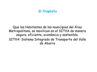 El Propósito
Que los Habitantes de los municipios del Área
Metropolitana, se movilicen en el SITVA de manera
segura, eficiente, económica y sostenible.
SITVA: Sistema Integrado de Transporte del Valle
de Aburra
 