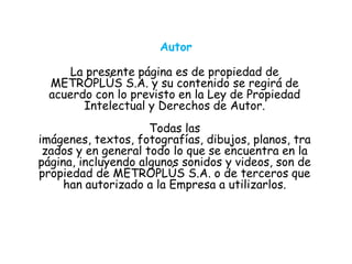 Autor
La presente página es de propiedad de
METROPLÚS S.A. y su contenido se regirá de
acuerdo con lo previsto en la Ley de Propiedad
Intelectual y Derechos de Autor.
Todas las
imágenes, textos, fotografías, dibujos, planos, tra
zados y en general todo lo que se encuentra en la
página, incluyendo algunos sonidos y videos, son de
propiedad de METROPLÚS S.A. o de terceros que
han autorizado a la Empresa a utilizarlos.
 