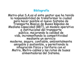 Bibliografía
Metro-plus S.A.es el ente gestor que ha tenido
la responsabilidad de transformar la ciudad
para hacer posible el nuevo Sistema de
Transporte Masivo de Buses Rápidos de
Mediana Capacidad (BRT), un modelo operativo
e institucional del transporte
público, mejorando la calidad de
vida, incrementando la competitividad
mediante un servicio
moderno, seguro, confiable, ambientalmente
amigable y sostenible, y permitiendo la
integración física y tarifaria con el
Metro, Metro-cables y las rutas de buses
alimentadoras del Sistema.
 