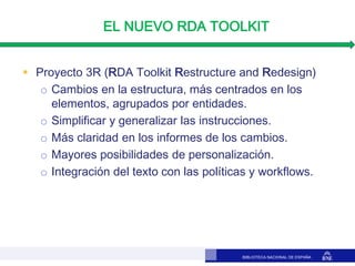 BIBLIOTECA NACIONAL DE ESPAÑA
EL NUEVO RDA TOOLKIT
 Proyecto 3R (RDA Toolkit Restructure and Redesign)
o Cambios en la es...