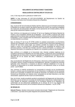 Página 1 de 30
REGLAMENTO DE INFRACCIONES Y SANCIONES
RESOLUCIÓN DE CONTRALORÍA Nº 276-2014-CG
Lima, 15 de mayo de 2014; publicada el 16.MAY.2014
VISTO, la Hoja Informativa Nº 0017-2014-CG/PRON, del Departamento de Gestión de
Procesos y Normativa de la Contraloría General de la República;
CONSIDERANDO:
Que, el artículo 82º de la Constitución Política del Perú determina que la Contraloría General de
la República es el órgano superior del Sistema Nacional de Control, que supervisa la legalidad
de la ejecución del presupuesto del Estado, de las operaciones de la deuda pública y de los
actos de las instituciones sujetas a control;
Que, conforme a lo dispuesto por el artículo 14º de la Ley Orgánica del Sistema Nacional de
Control y de la Contraloría General de la República - Ley Nº 27785, el ejercicio del control
gubernamental se efectúa bajo la autoridad normativa y funcional de la Contraloría General de
la República, a quien compete dictar los lineamientos, disposiciones y procedimientos técnicos
correspondientes a su proceso;
Que, el artículo 41º de la Ley Nº 27785 confiere la potestad sancionadora a la Contraloría
General de la República, para el procesamiento y sanción de las infracciones tipificadas en el
artículo 42º del mismo cuerpo legal, que hubieren cometido los titulares de las entidades
sujetas a control, sus funcionarios y servidores públicos, las sociedades de auditoría y las
personas jurídicas y naturales que manejen recursos y bienes del Estado, o a quienes haya
requerido información o su presencia con relación a su vinculación jurídica con las entidades;
Que, conforme a lo señalado en el documento visto, diversas unidades orgánicas de la
Contraloría General de la República han formulado aportes y sugerencias para la actualización
del Reglamento de Infracciones y Sanciones aprobado por Resolución de Contraloría Nº 367-
2003-CG del 30 de octubre del 2003, modificado y complementado por disposiciones
posteriores;
Que, la actualización del Reglamento de Infracciones y Sanciones contiene disposiciones sobre
la finalidad, alcance y ámbito de aplicación del Reglamento, describe y simplifica las conductas
tipificadas como infracciones, e incorpora la denuncia maliciosa establecida en la Ley de
Protección al denunciante en el ámbito administrativo y de colaboración eficaz en el ámbito
penal – Ley Nº 29542;
Que, asimismo, la referida actualización ha comprendido la inclusión de los procedimientos
sumario y ordinario para el procesamiento de las infracciones, la calificación de las conductas
acorde con su gravedad, el rediseño de la escala de sanciones y la creación de una estructura
funcional que comprenda una instancia única, compuesta de una fase instructiva y una fase
sancionadora, agotando de este modo la vía administrativa;
Que, por lo tanto, resulta procedente aprobar la actualización del Reglamento de Infracciones y
Sanciones, que se enmarca en el proceso de transformación institucional e implementación del
nuevo Modelo de Operación emprendido por la Contraloría General de la República; De
conformidad con las atribuciones establecidas por el artículo 32º de la Ley Orgánica del
Sistema Nacional de Control y de la Contraloría General de la República – Ley Nº 27785;
SE RESUELVE:
Artículo Primero.- Aprobar el documento normativo denominado: “Reglamento de Infracciones
y Sanciones”, cuyo texto forma parte integrante de la presente Resolución.
 