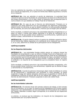 Una vez cubiertos los requisitos, se informará a los trabajadores sobre la admisión
de su escrito de objeciones, en un plazo de treinta días hábiles siguientes a la fecha
de su recepción.
ARTÍCULO 18.- Una vez admitido el escrito de objeciones, la autoridad fiscal
valorará el ejercicio de las facultades de comprobación con base en la información de
que tenga conocimiento y, en su caso, dictar la resolución que corresponda para lo
cual se estará a lo que establece el Código Fiscal de la Federación.
ARTÍCULO 19.- En caso de que el Servicio de Administración Tributaria en la
resolución que emita determine que son procedentes las objeciones presentadas,
deberá indicar los términos en que se deberá modificar la renta gravable declarada
por la empresa, así como los fundamentos y motivos que se tengan para tal efecto.
Dicho resultado, se deberá comunicar a las autoridades laborales competentes en un
plazo no mayor a treinta días hábiles siguientes a la fecha de notificación de la
resolución a fin de que puedan actuar conforme a sus atribuciones, vigilando que se
efectúe el pago y sancionando su incumplimiento.
ARTÍCULO 20.- El patrón deberá realizar el reparto de utilidades respectivo dentro
de los treinta días hábiles siguientes a la notificación de la resolución que aumente
o, en su caso, determine la utilidad de la participación de los trabajadores.
CAPÍTULO CUARTO
De los Repartos Adicionales
ARTÍCULO 21.- Las autoridades fiscales podrán ejercer en cualquier tiempo las
facultades de comprobación a que se refiere el Código Fiscal de la Federación, aun
cuando no se hubiere presentado escrito de objeciones por parte de los trabajadores,
y de comprobar que la renta gravable de las empresas es mayor, procederá a ordenar
las liquidaciones del impuesto sobre la renta omitido y notificar al patrón, así como
al sindicato o la mayoría de los trabajadores que es procedente hacer un reparto
adicional.
Dicho resultado, se deberá comunicar a las autoridades laborales competentes, a fin
de que puedan actuar conforme a sus atribuciones, vigilando que se efectúe el pago
y sancionando su incumplimiento.
ARTÍCULO 22.- Cuando los patrones interpongan algún medio de defensa en contra
de las resoluciones o liquidaciones que aumenten la renta gravable, se podrá
suspender el pago del reparto adicional, siempre que se garantice el interés de los
trabajadores conforme al artículo 985 de la Ley Federal del Trabajo, aun cuando el
Servicio de Administración Tributaria suspenda el cobro del crédito fiscal.
CAPÍTULO QUINTO
De las Autoridades Laborales
ARTÍCULO 23.- El sindicato titular del contrato colectivo de trabajo, el del contrato
ley en la empresa o, en su caso, la mayoría de los trabajadores de la misma, podrán
asesorarse y ser representados, por las autoridades de la Procuraduría de la Defensa
del Trabajo, federales o locales, según corresponda, en el ámbito de sus respectivas
atribuciones.
Lo anterior, no excluye que los sindicatos o la mayoría de los trabajadores sean
representados por sus propios asesores.
 