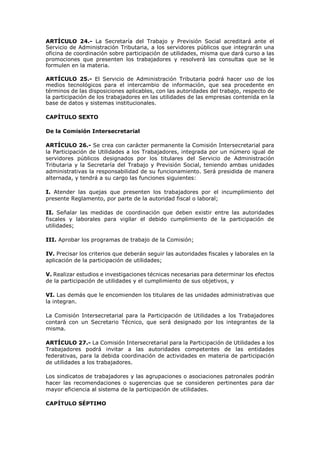 ARTÍCULO 24.- La Secretaría del Trabajo y Previsión Social acreditará ante el
Servicio de Administración Tributaria, a los servidores públicos que integrarán una
oficina de coordinación sobre participación de utilidades, misma que dará curso a las
promociones que presenten los trabajadores y resolverá las consultas que se le
formulen en la materia.
ARTÍCULO 25.- El Servicio de Administración Tributaria podrá hacer uso de los
medios tecnológicos para el intercambio de información, que sea procedente en
términos de las disposiciones aplicables, con las autoridades del trabajo, respecto de
la participación de los trabajadores en las utilidades de las empresas contenida en la
base de datos y sistemas institucionales.
CAPÍTULO SEXTO
De la Comisión Intersecretarial
ARTÍCULO 26.- Se crea con carácter permanente la Comisión Intersecretarial para
la Participación de Utilidades a los Trabajadores, integrada por un número igual de
servidores públicos designados por los titulares del Servicio de Administración
Tributaria y la Secretaría del Trabajo y Previsión Social, teniendo ambas unidades
administrativas la responsabilidad de su funcionamiento. Será presidida de manera
alternada, y tendrá a su cargo las funciones siguientes:
I. Atender las quejas que presenten los trabajadores por el incumplimiento del
presente Reglamento, por parte de la autoridad fiscal o laboral;
II. Señalar las medidas de coordinación que deben existir entre las autoridades
fiscales y laborales para vigilar el debido cumplimiento de la participación de
utilidades;
III. Aprobar los programas de trabajo de la Comisión;
IV. Precisar los criterios que deberán seguir las autoridades fiscales y laborales en la
aplicación de la participación de utilidades;
V. Realizar estudios e investigaciones técnicas necesarias para determinar los efectos
de la participación de utilidades y el cumplimiento de sus objetivos, y
VI. Las demás que le encomienden los titulares de las unidades administrativas que
la integran.
La Comisión Intersecretarial para la Participación de Utilidades a los Trabajadores
contará con un Secretario Técnico, que será designado por los integrantes de la
misma.
ARTÍCULO 27.- La Comisión Intersecretarial para la Participación de Utilidades a los
Trabajadores podrá invitar a las autoridades competentes de las entidades
federativas, para la debida coordinación de actividades en materia de participación
de utilidades a los trabajadores.
Los sindicatos de trabajadores y las agrupaciones o asociaciones patronales podrán
hacer las recomendaciones o sugerencias que se consideren pertinentes para dar
mayor eficiencia al sistema de la participación de utilidades.
CAPÍTULO SÉPTIMO
 